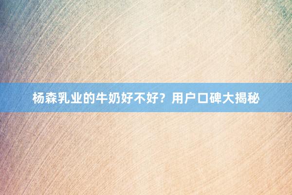 杨森乳业的牛奶好不好？用户口碑大揭秘