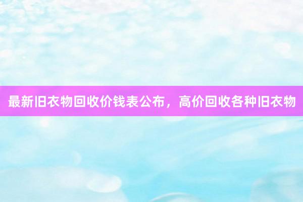 最新旧衣物回收价钱表公布，高价回收各种旧衣物