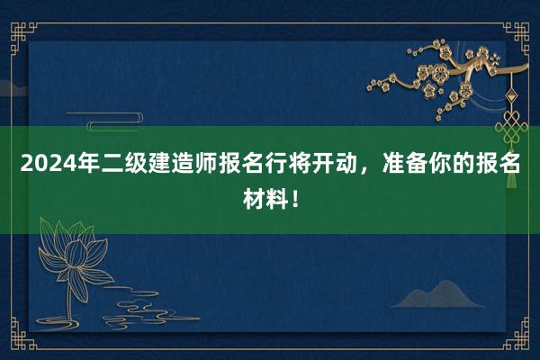 2024年二级建造师报名行将开动，准备你的报名材料！