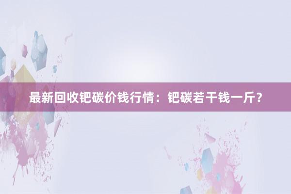 最新回收钯碳价钱行情：钯碳若干钱一斤？