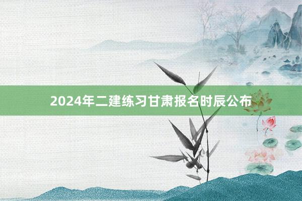 2024年二建练习甘肃报名时辰公布
