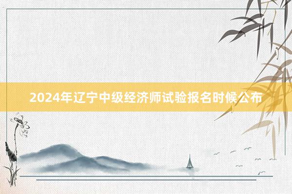 2024年辽宁中级经济师试验报名时候公布