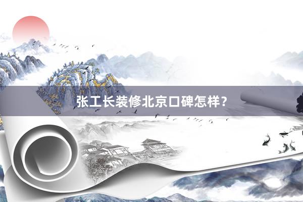 张工长装修北京口碑怎样？