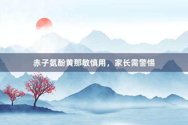 赤子氨酚黄那敏慎用，家长需警惕