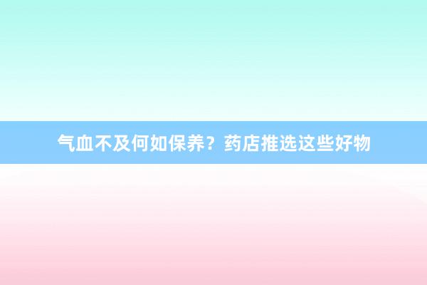 气血不及何如保养？药店推选这些好物